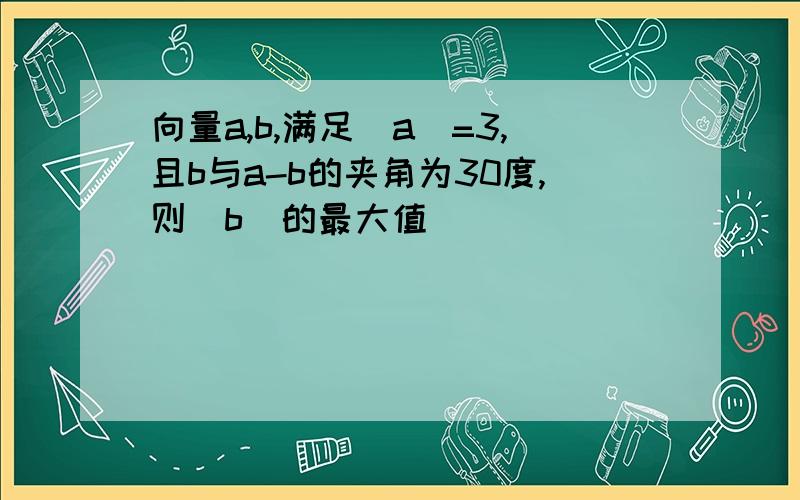 向量a,b,满足|a|=3,且b与a-b的夹角为30度,则|b|的最大值