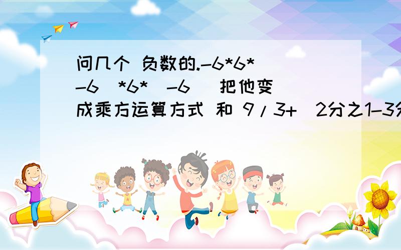 问几个 负数的.-6*6*（-6）*6*（-6） 把他变成乘方运算方式 和 9/3+（2分之1-3分之2）*12+3的2次方 也变成 乘方的运算方式.