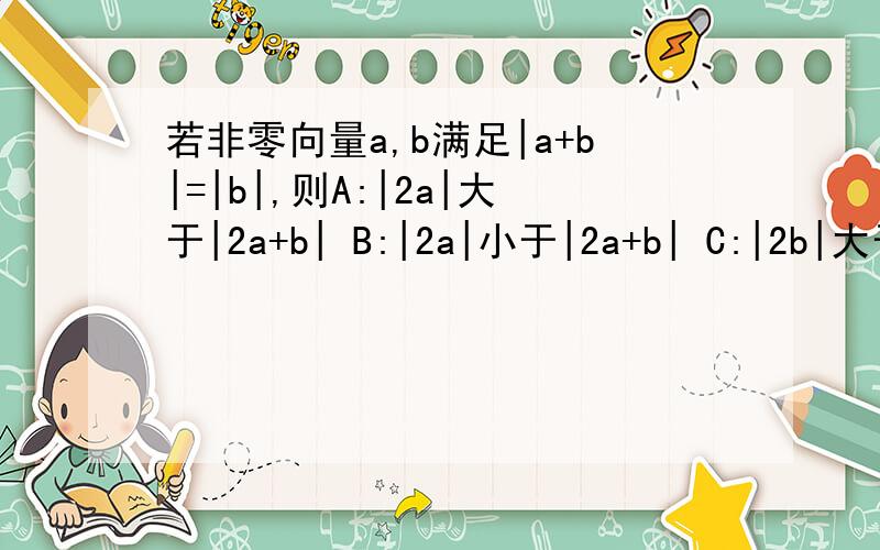 若非零向量a,b满足|a+b|=|b|,则A:|2a|大于|2a+b| B:|2a|小于|2a+b| C:|2b|大于|a+2b | D:|2b|小于|a+2b|