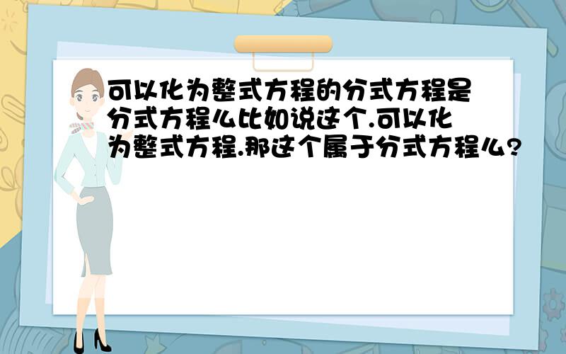 可以化为整式方程的分式方程是分式方程么比如说这个.可以化为整式方程.那这个属于分式方程么?