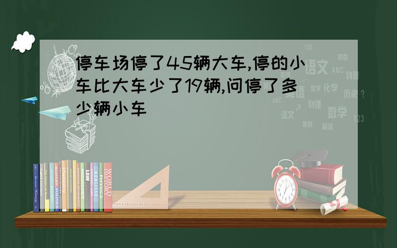 停车场停了45辆大车,停的小车比大车少了19辆,问停了多少辆小车