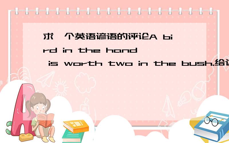 求一个英语谚语的评论A bird in the hand is worth two in the bush.给这句谚语评论与解释几句,100～150个单词左右,thanks very much!