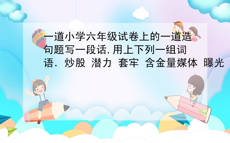 一道小学六年级试卷上的一道造句题写一段话,用上下列一组词语．炒股 潜力 套牢 含金量媒体 曝光 污染 豆腐渣