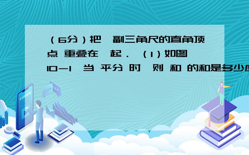 （6分）把一副三角尺的直角顶点 重叠在一起． （1）如图10－1,当 平分 时,则 和 的和是多少度?（2）如