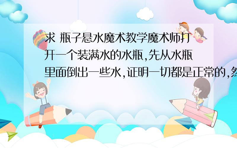 求 瓶子悬水魔术教学魔术师打开一个装满水的水瓶,先从水瓶里面倒出一些水,证明一切都是正常的,然后叫观众把水瓶倒过来,并且用手掌顶住瓶口,水瓶里面的水静止在观众的掌中.接着,魔术