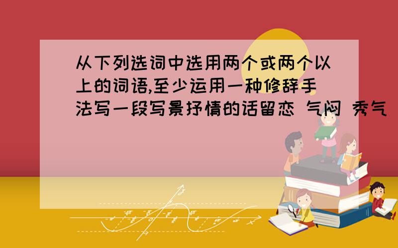 从下列选词中选用两个或两个以上的词语,至少运用一种修辞手法写一段写景抒情的话留恋 气闷 秀气 悲哀 油然而生 晴空万里