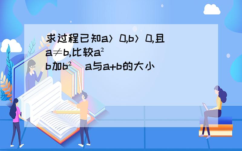 求过程已知a＞0,b＞0,且a≠b,比较a²／b加b²／a与a+b的大小