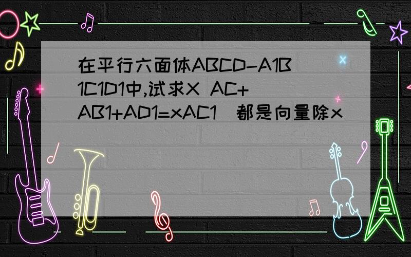 在平行六面体ABCD-A1B1C1D1中,试求X AC+AB1+AD1=xAC1(都是向量除x)