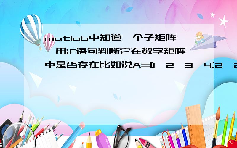 matlab中知道一个子矩阵,用if语句判断它在数字矩阵中是否存在比如说A=[1,2,3,4;2,2,3,4;,3,2,3,4;,4,2,3,4]我现在有一个子矩阵B=[1,2,3]如何用语句判断它是不是在A中