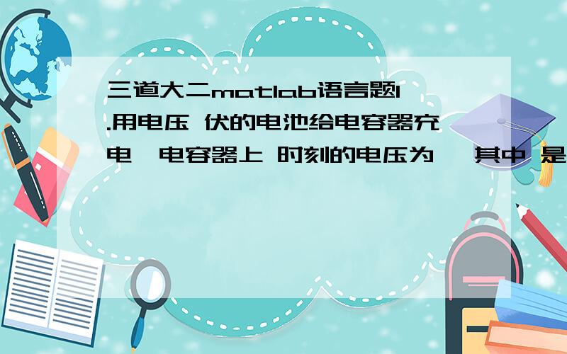 三道大二matlab语言题1.用电压 伏的电池给电容器充电,电容器上 时刻的电压为 ,其中 是电容器的初始电压, 是充电常数.试由下面一组 , 数据确定 和 .（拟合） （秒）0.5 1 2 3 4 5 7 9 （伏）6.36 6.