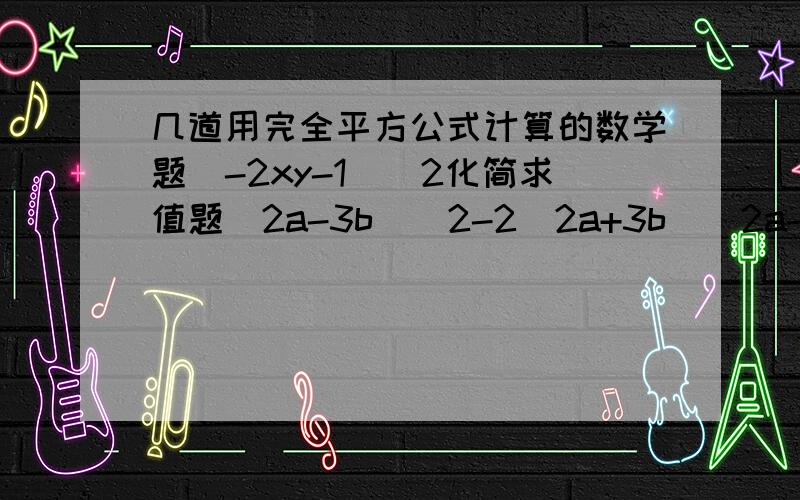 几道用完全平方公式计算的数学题（-2xy-1)^2化简求值题（2a-3b)^2-2（2a+3b)（2a-3b)+（2a+3b)^2,其中,a= -2 b=1/3