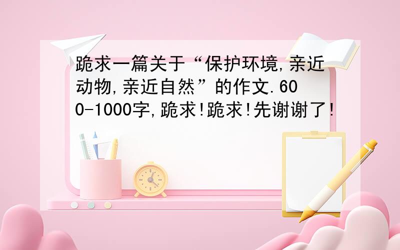 跪求一篇关于“保护环境,亲近动物,亲近自然”的作文.600-1000字,跪求!跪求!先谢谢了!