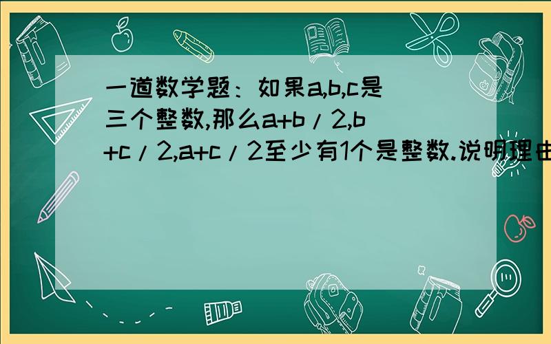 一道数学题：如果a,b,c是三个整数,那么a+b/2,b+c/2,a+c/2至少有1个是整数.说明理由.急用!