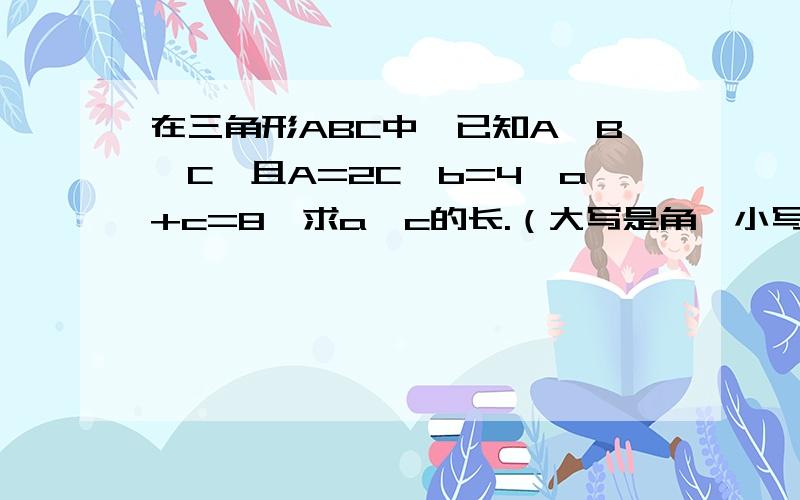 在三角形ABC中,已知A>B>C,且A=2C,b=4,a+c=8,求a,c的长.（大写是角,小写是角的对边）答案是24/5,16/5