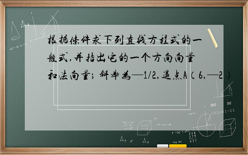 根据条件求下列直线方程式的一般式,并指出它的一个方向向量和法向量； 斜率为—1/2,过点A（6,—2）