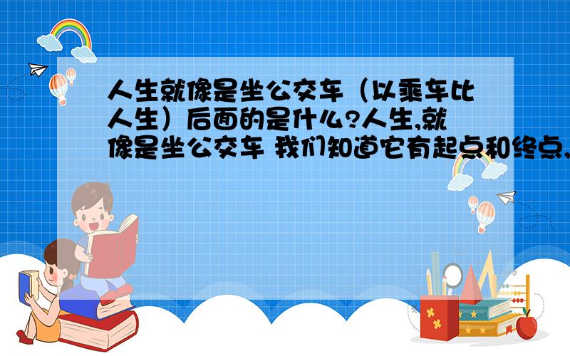 人生就像是坐公交车（以乘车比人生）后面的是什么?人生,就像是坐公交车 我们知道它有起点和终点,却无法预知沿途的经历.有的人行程长,有的人行程短.有的人很从容,可以欣赏窗外的景色.