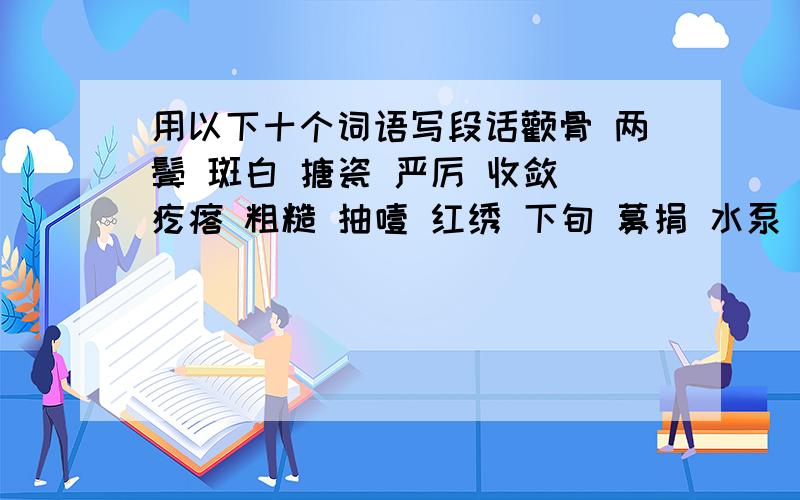 用以下十个词语写段话颧骨 两鬓 斑白 搪瓷 严厉 收敛 疙瘩 粗糙 抽噎 红绣 下旬 募捐 水泵 放弃 筹齐 颠簸 节奏 簇拥 宿营地 青稞面 喜出望外 热气腾腾 无边无涯 昏迷不醒 奄奄一息 迫不及