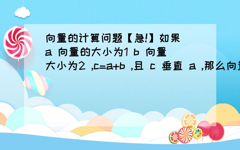 向量的计算问题【急!】如果 a 向量的大小为1 b 向量大小为2 ,c=a+b ,且 c 垂直 a ,那么向量a与b的夹角为?这是一道会考题,把我难住了= =