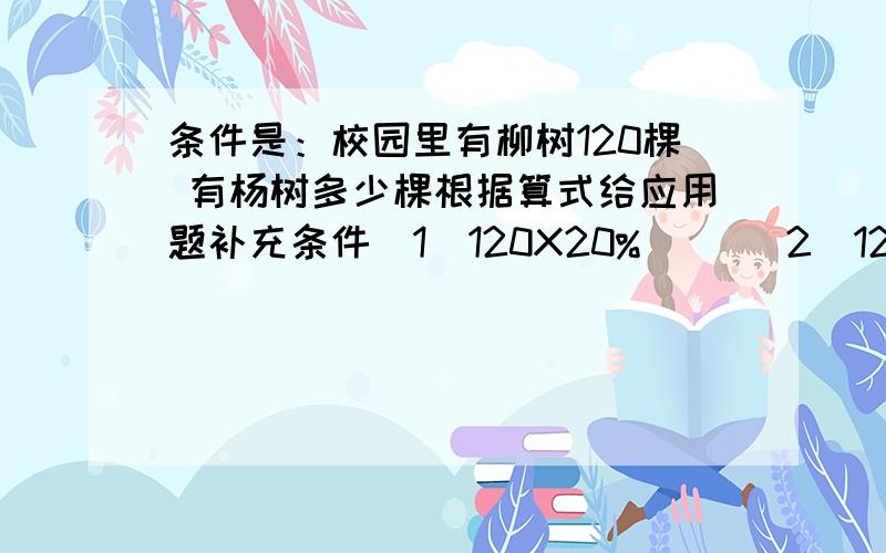 条件是：校园里有柳树120棵 有杨树多少棵根据算式给应用题补充条件（1）120X20%（ ）（2）120除以20% （ ）（3）120X（1+20%） （ ）（4）120除以（1+20%） （ ）还有一个 2.一种茶叶的含水率为80%