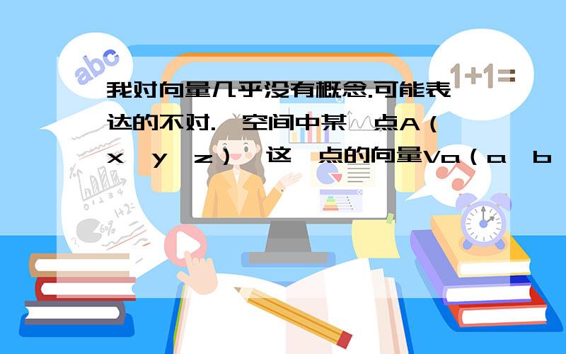 我对向量几乎没有概念.可能表达的不对.「空间中某一点A（x,y,z）,这一点的向量Va（a,b,c）」「这一点A在x,y,z这个坐标上」、这个我可以在头脑中具体化出一个图像.请问这一点的向量Va的a,b,c