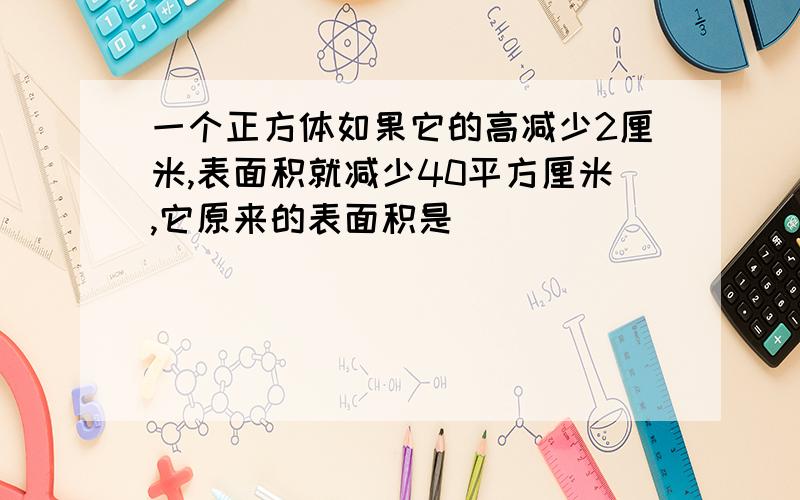 一个正方体如果它的高减少2厘米,表面积就减少40平方厘米,它原来的表面积是（