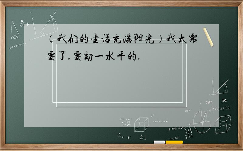 （我们的生活充满阳光）我太需要了,要初一水平的.