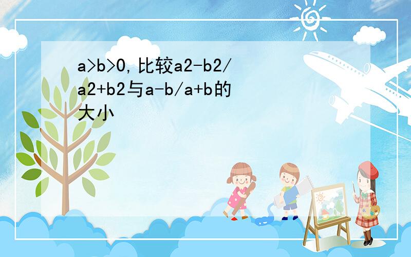 a>b>0,比较a2-b2/a2+b2与a-b/a+b的大小