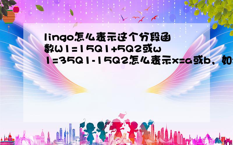 lingo怎么表示这个分段函数W1=15Q1+5Q2或w1=35Q1-15Q2怎么表示x=a或b，如x=3或5？用lingo编写，