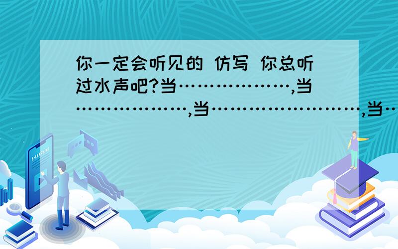 你一定会听见的 仿写 你总听过水声吧?当………………,当………………,当……………………,当……………………,你总该听到些什么吧?还有..你总听过风的声音吧?当清风掠过明月,当狂风卷