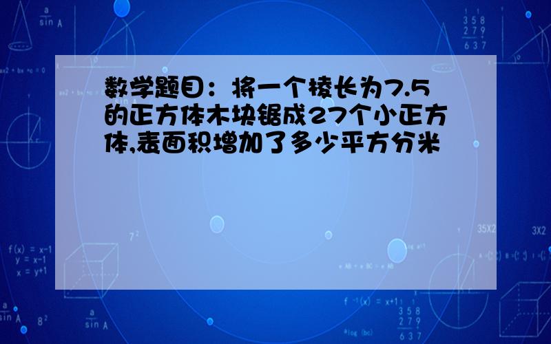 数学题目：将一个棱长为7.5的正方体木块锯成27个小正方体,表面积增加了多少平方分米