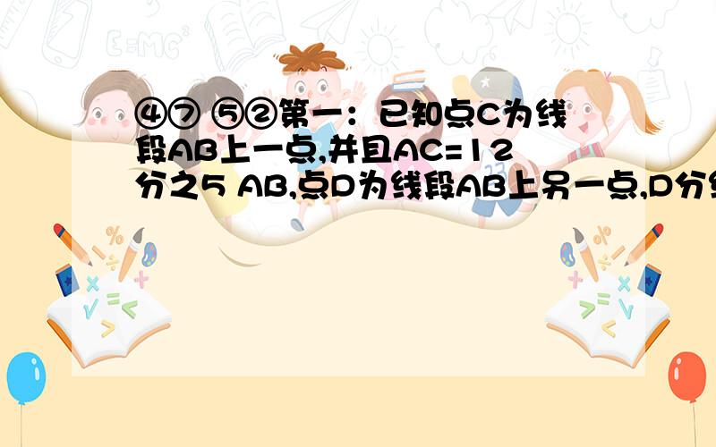 ④⑦ ⑤②第一：已知点C为线段AB上一点,并且AC=12分之5 AB,点D为线段AB上另一点,D分线段AB所得两条线段的长为5：11,若CD=20cm,求AB的长.第二：将一张长方形的纸对折,得到一条折痕,继续对折,对折