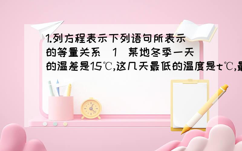 1.列方程表示下列语句所表示的等量关系（1）某地冬季一天的温差是15℃,这几天最低的温度是t℃,最高温度是2t℃（2）全校学生有a人,其中女生占49％,男生人数是1020