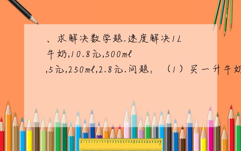 、求解决数学题.速度解决1L牛奶,10.8元,500ml,5元,250ml,2.8元.问题：（1）买一升牛奶有几种买法?（2）买2.5升牛奶,有几种买法?（3）要买1.25升牛奶,怎么买合算?