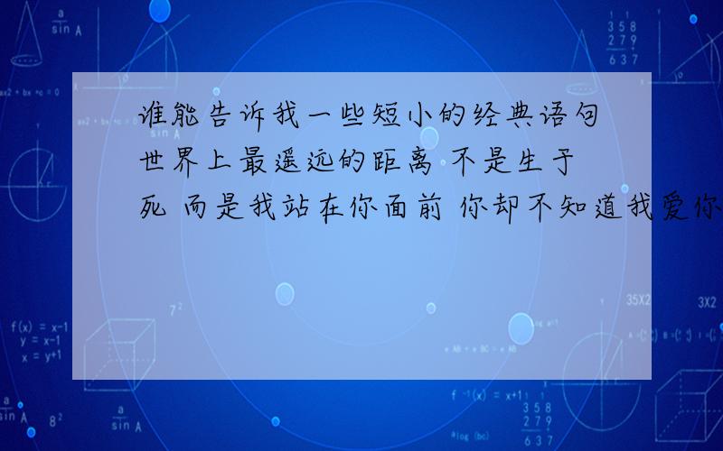 谁能告诉我一些短小的经典语句世界上最遥远的距离 不是生于死 而是我站在你面前 你却不知道我爱你 世界上最遥远的距离 不是我站在你面前 你却不知道我爱你 而是爱到痴迷 却不能说我