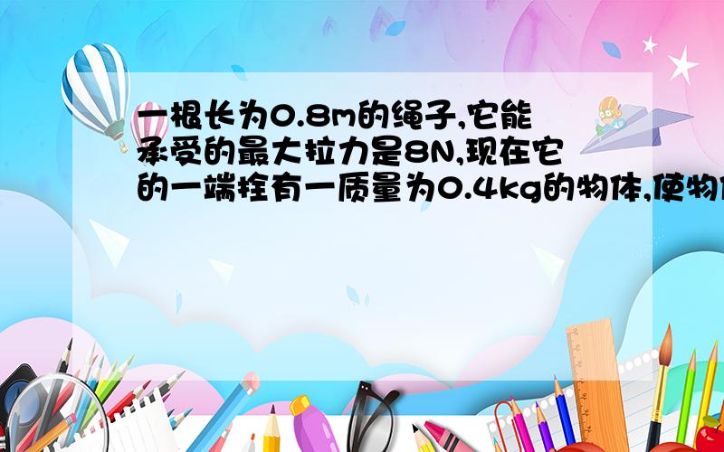 一根长为0.8m的绳子,它能承受的最大拉力是8N,现在它的一端拴有一质量为0.4kg的物体,使物体以绳子另一端为圆心,在竖直平面内作圆周运动,当物体运动到最低点时绳子刚好被拉断,那此时物体