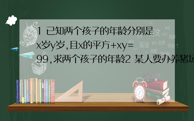 1 已知两个孩子的年龄分别是x岁y岁,且x的平方+xy=99,求两个孩子的年龄2 某人要办养猪场,分架子猪和仔猪两个正方形养猪场,已知架子猪的面积比仔猪场的面积大40平方米,两个猪场的围墙总长