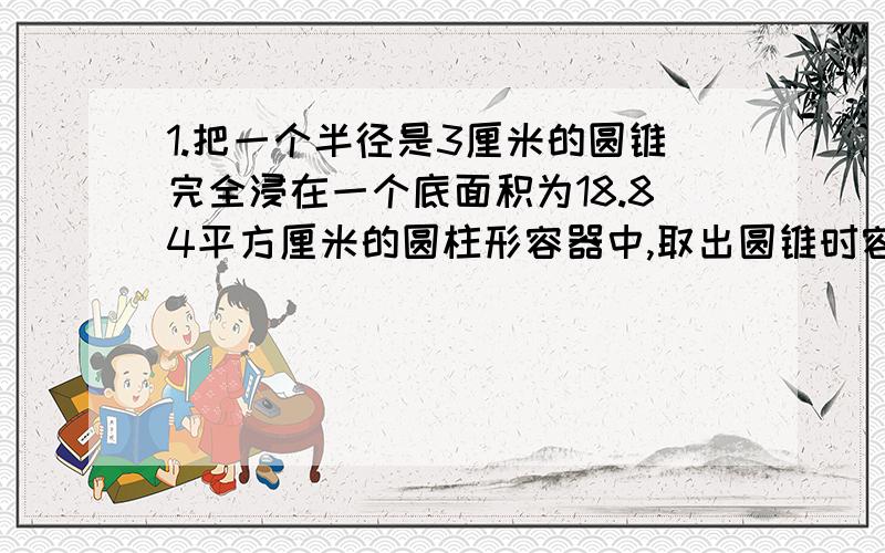 1.把一个半径是3厘米的圆锥完全浸在一个底面积为18.84平方厘米的圆柱形容器中,取出圆锥时容器中水面下降2厘米,圆锥的高是多少厘米?2.买一辆汽车,分期付款购买要多加价7%,如果现金购买可