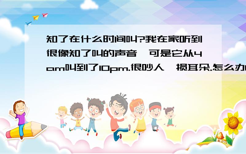 知了在什么时间叫?我在家听到很像知了叫的声音,可是它从4am叫到了10pm.很吵人,损耳朵.怎么办?请问这是知了吗?怎么办?