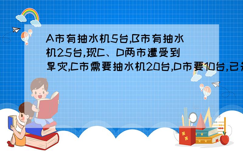 A市有抽水机5台,B市有抽水机25台,现C、D两市遭受到旱灾,C市需要抽水机20台,D市要10台,已知运送机器的成本为：A至C每台400元,A至D每台600元,B至C每台200元,B至D每台300元设A至C运送了x台,求总运费