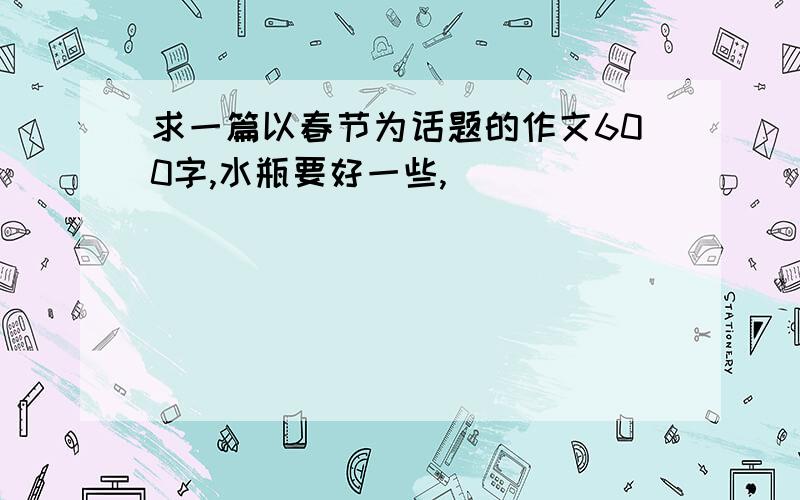 求一篇以春节为话题的作文600字,水瓶要好一些,