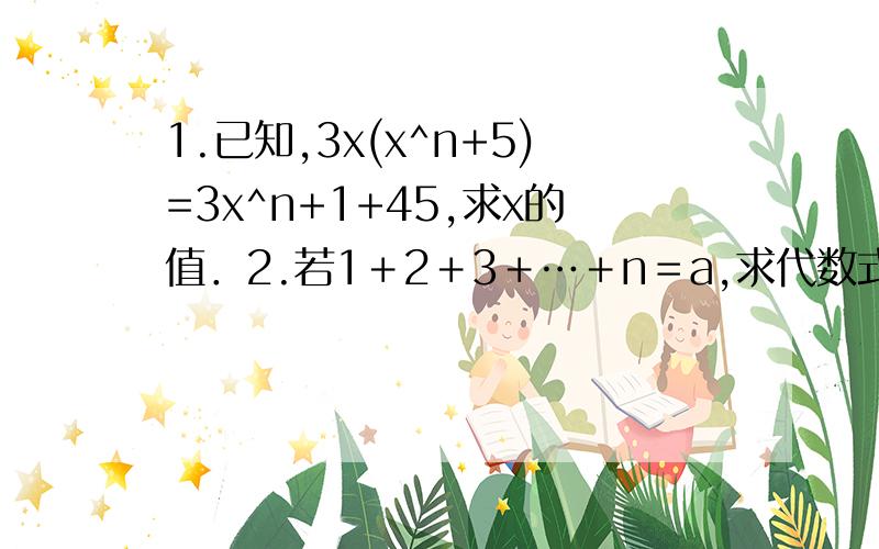 1.已知,3x(x^n+5)=3x^n+1+45,求x的值．2.若1＋2＋3＋…＋n＝a,求代数式(x^n*y)(x^n-1*y²)(x^n-2*y³)...(x²y^n-1)(xy^n)的值.3.已知2x＋5y－3＝0,求4^x*32^y的值.4.已知25^m*2*10^n=5^7*2^4,求m、n．5.已知a^x=5,a^(x+