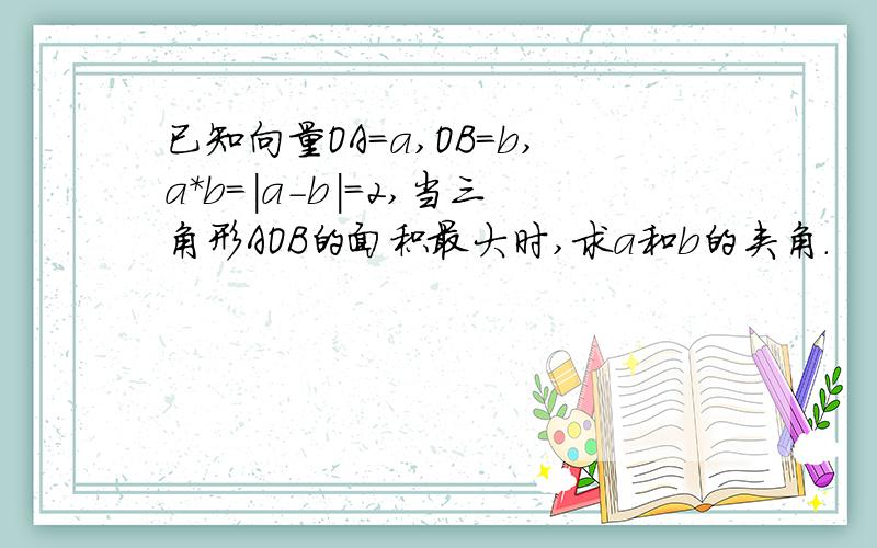 已知向量OA=a,OB=b,a*b=|a-b|=2,当三角形AOB的面积最大时,求a和b的夹角.