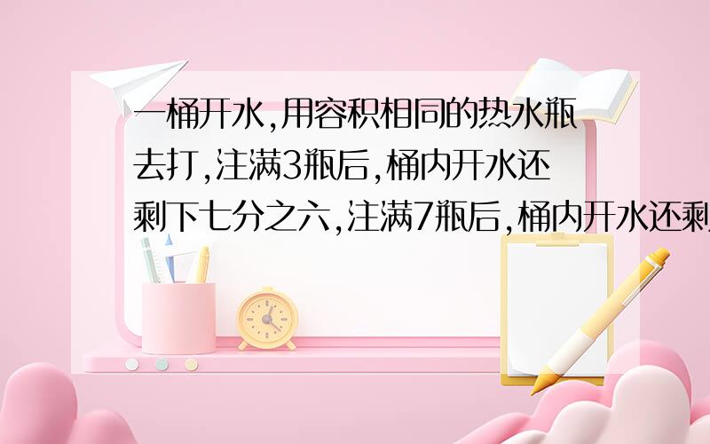 一桶开水,用容积相同的热水瓶去打,注满3瓶后,桶内开水还剩下七分之六,注满7瓶后,桶内开水还剩下28升.问：这桶开水一共有多少升?