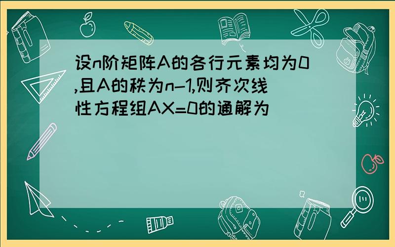 设n阶矩阵A的各行元素均为0,且A的秩为n-1,则齐次线性方程组AX=0的通解为