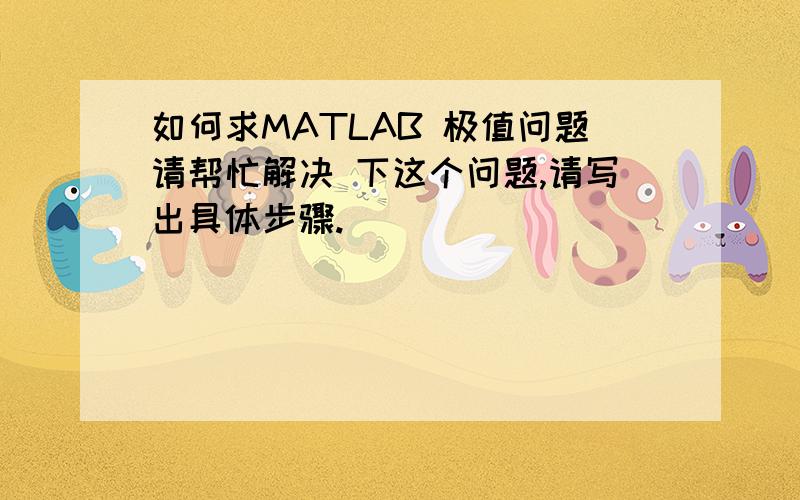 如何求MATLAB 极值问题请帮忙解决 下这个问题,请写出具体步骤.