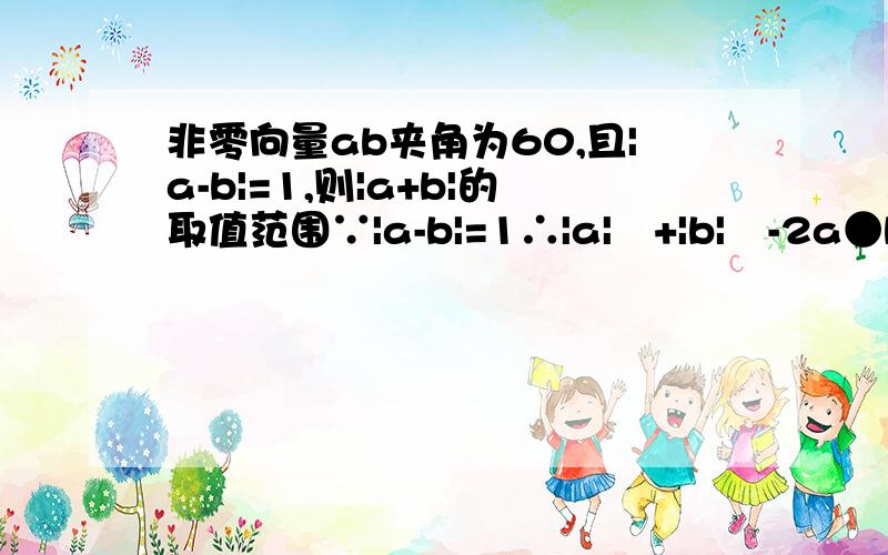 非零向量ab夹角为60,且|a-b|=1,则|a+b|的取值范围∵|a-b|=1∴|a|²+|b|²-2a●b=1向量ab夹角为60º∴2a●b=|a||b|【怎么来的- 完全不懂!】∴|a|²+|b|²-|a||b|=1∴|a|²+|b|²=1+|a||b|≥2|a||b|∴