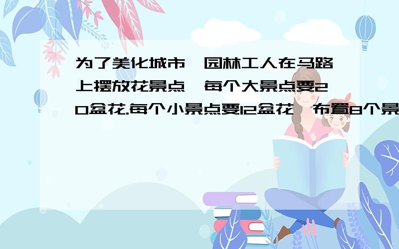 为了美化城市,园林工人在马路上摆放花景点,每个大景点要20盆花.每个小景点要12盆花,布置8个景点用去112为了美化城市,园林工人在马路上摆放花景点,每个大景点要25盆花.每个小景点要15盆花