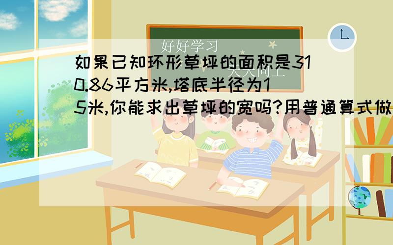 如果已知环形草坪的面积是310.86平方米,塔底半径为15米,你能求出草坪的宽吗?用普通算式做要求写数字不要写字母