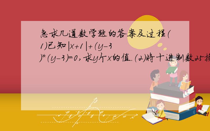 急求几道数学题的答案及过程（1）已知|x+1|+（y-3）*（y-3）=0,求y个x的值.（2）将十进制数25换算成二进制数应为多少?