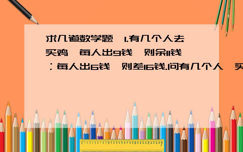 求几道数学题,1.有几个人去买鸡,每人出9钱,则余11钱；每人出6钱,则差16钱.问有几个人,买几用多少钱?2.王宏东外出旅行一周,这一周各天的日期之和为84,王宏东是几号回家的?3.某天.以蔬菜经营